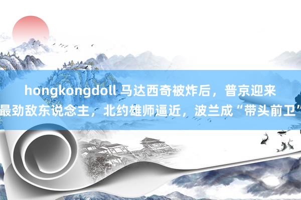 hongkongdoll 马达西奇被炸后，普京迎来最劲敌东说念主，北约雄师逼近，波兰成“带头前卫”