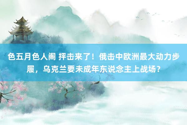 色五月色人阁 抨击来了！俄击中欧洲最大动力步履，乌克兰要未成年东说念主上战场？